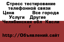 Стресс-тестирование телефонной связи › Цена ­ 1 000 - Все города Услуги » Другие   . Челябинская обл.,Касли г.